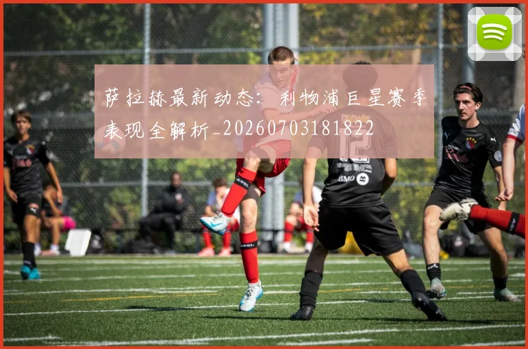 萨拉赫最新动态:利物浦巨星赛季表现全解析_20260703181822