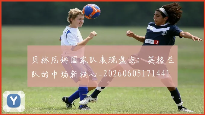 贝林厄姆国家队表现盘点:英格兰队的中场新核心_20260605171441