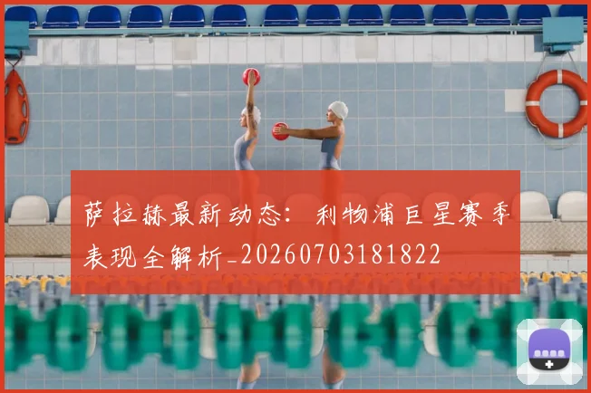 萨拉赫最新动态:利物浦巨星赛季表现全解析_20260703181822