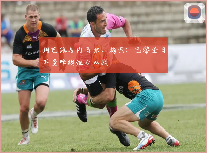 姆巴佩与内马尔、梅西：巴黎圣日耳曼锋线组合回顾