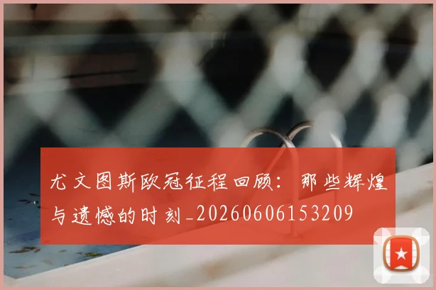 尤文图斯欧冠征程回顾：那些辉煌与遗憾的时刻_20260606153209