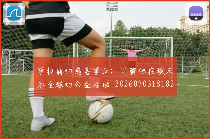 萨拉赫的慈善事业:了解他在埃及和全球的公益活动_20260703181826
