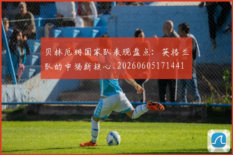 贝林厄姆国家队表现盘点:英格兰队的中场新核心_20260605171441