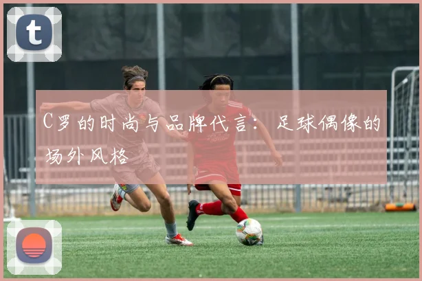 C罗的时尚与品牌代言：足球偶像的场外风格