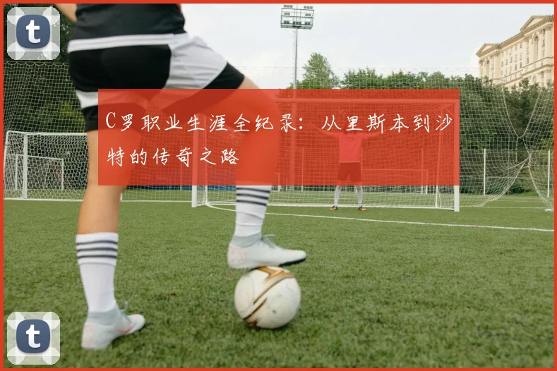 C罗职业生涯全纪录:从里斯本到沙特的传奇之路