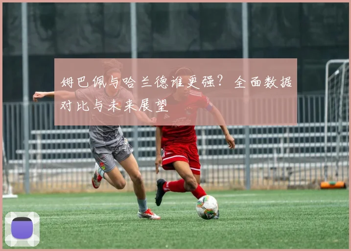 姆巴佩与哈兰德谁更强？全面数据对比与未来展望