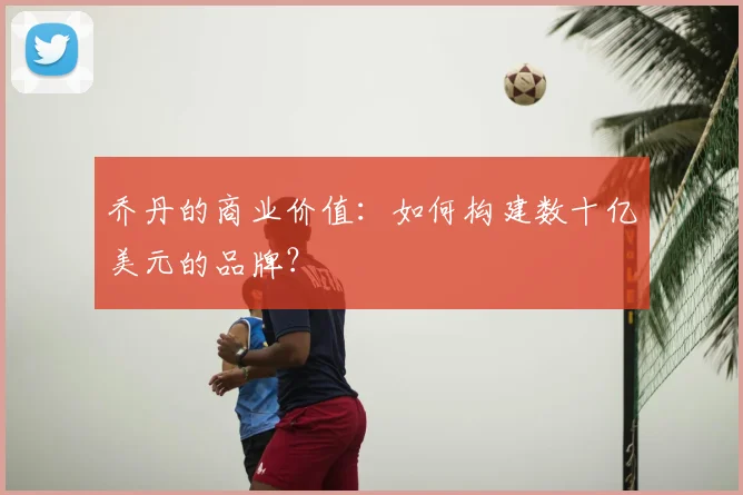 乔丹的商业价值:如何构建数十亿美元的品牌?